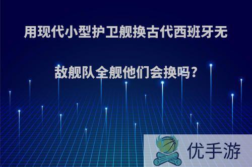 用现代小型护卫舰换古代西班牙无敌舰队全舰他们会换吗?