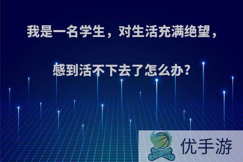 我是一名学生，对生活充满绝望，感到活不下去了怎么办?