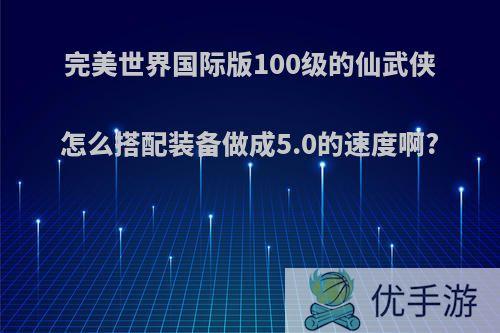 完美世界国际版100级的仙武侠怎么搭配装备做成5.0的速度啊?