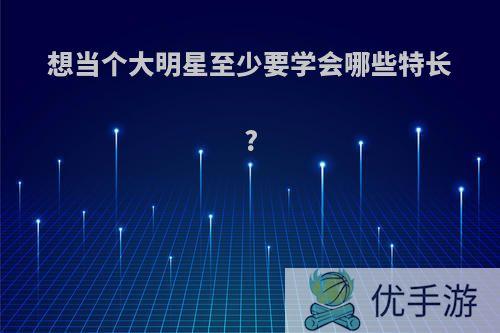 想当个大明星至少要学会哪些特长?