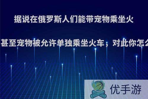 据说在俄罗斯人们能带宠物乘坐火车，甚至宠物被允许单独乘坐火车，对此你怎么看?