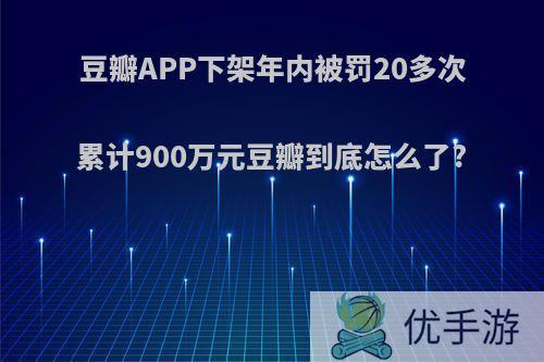 豆瓣APP下架年内被罚20多次累计900万元豆瓣到底怎么了?