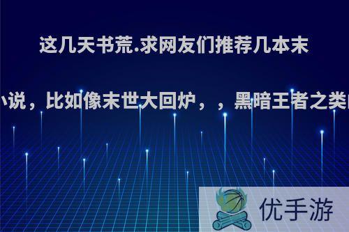 这几天书荒.求网友们推荐几本末世重生类小说，比如像末世大回炉，，黑暗王者之类的.谢谢了?