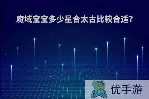 魔域宝宝多少星合太古比较合适?