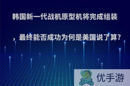 韩国新一代战机原型机将完成组装，最终能否成功为何是美国说了算?