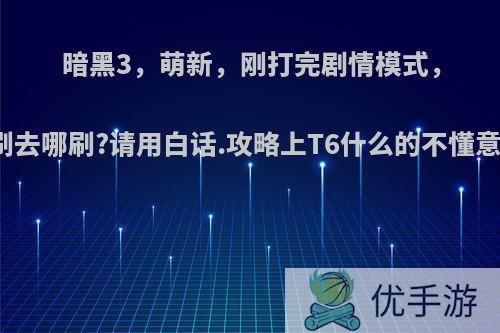 暗黑3，萌新，刚打完剧情模式，单刷去哪刷?请用白话.攻略上T6什么的不懂意思?