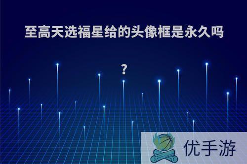 至高天选福星给的头像框是永久吗?