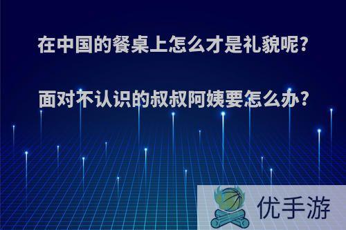 在中国的餐桌上怎么才是礼貌呢?面对不认识的叔叔阿姨要怎么办?