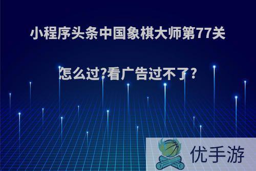 小程序头条中国象棋大师第77关怎么过?看广告过不了?