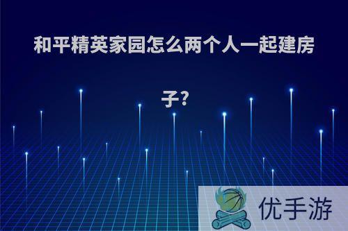 和平精英家园怎么两个人一起建房子?