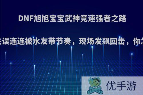 DNF旭旭宝宝武神竞速强者之路，却失误连连被水友带节奏，现场发飙回击，你怎么看?