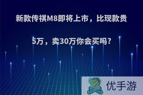 新款传祺M8即将上市，比现款贵5万，卖30万你会买吗?