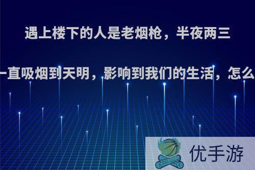 遇上楼下的人是老烟枪，半夜两三点一直吸烟到天明，影响到我们的生活，怎么办?