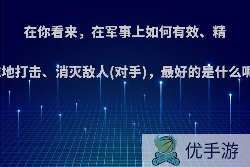 在你看来，在军事上如何有效、精准地打击、消灭敌人(对手)，最好的是什么呢?