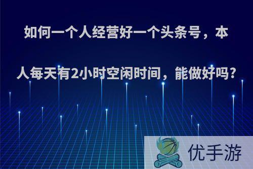 如何一个人经营好一个头条号，本人每天有2小时空闲时间，能做好吗?