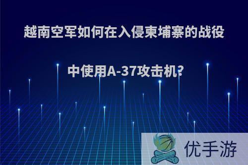 越南空军如何在入侵柬埔寨的战役中使用A-37攻击机?