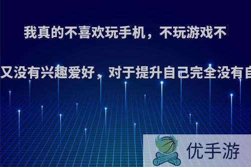 我真的不喜欢玩手机，不玩游戏不看小说不追剧，但又没有兴趣爱好，对于提升自己完全没有自制力，我该干嘛?