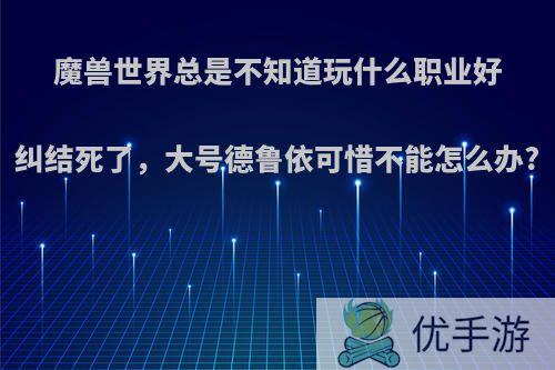 魔兽世界总是不知道玩什么职业好纠结死了，大号德鲁依可惜不能怎么办?