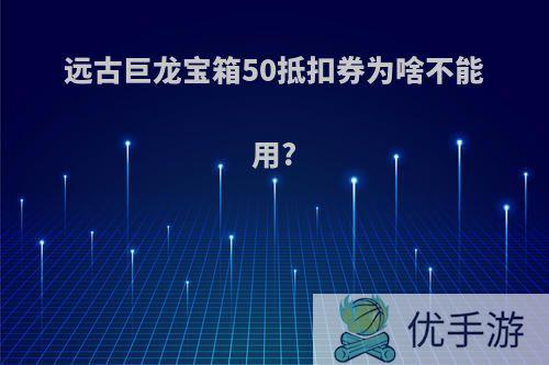 远古巨龙宝箱50抵扣券为啥不能用?