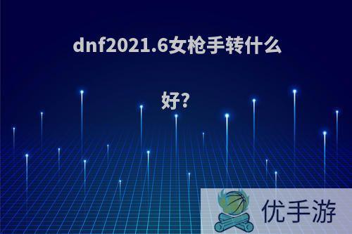 dnf2021.6女枪手转什么好?