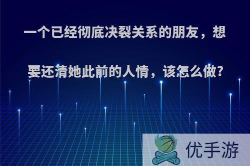 一个已经彻底决裂关系的朋友，想要还清她此前的人情，该怎么做?