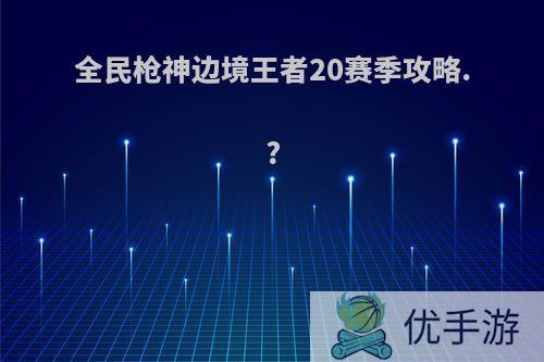 全民枪神边境王者20赛季攻略.?