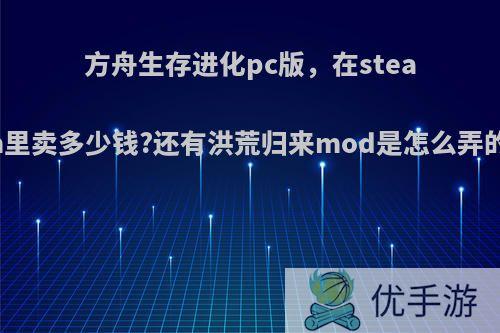 方舟生存进化pc版，在steam里卖多少钱?还有洪荒归来mod是怎么弄的?