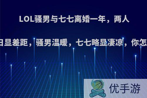 LOL骚男与七七离婚一年，两人过生日显差距，骚男温暖，七七略显凄凉，你怎么看?