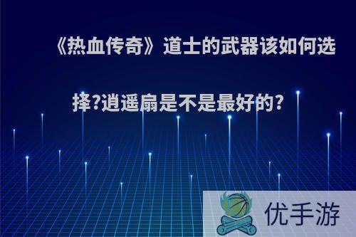 《热血传奇》道士的武器该如何选择?逍遥扇是不是最好的?