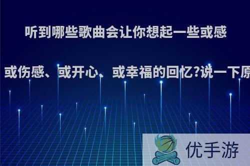 听到哪些歌曲会让你想起一些或感动、或伤感、或开心、或幸福的回忆?说一下原因?