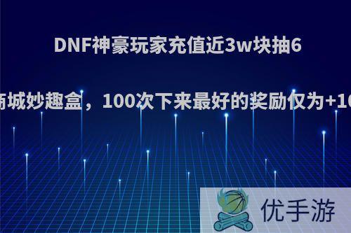 DNF神豪玩家充值近3w块抽690次周边商城妙趣盒，100次下来最好的奖励仅为+10券，如何?