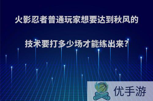 火影忍者普通玩家想要达到秋风的技术要打多少场才能练出来?