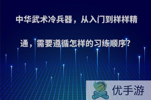 中华武术冷兵器，从入门到样样精通，需要遵循怎样的习练顺序?