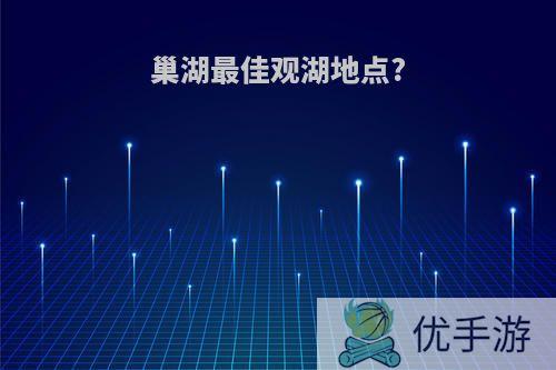 巢湖最佳观湖地点?