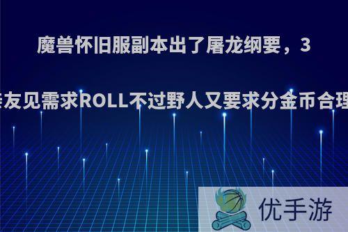 魔兽怀旧服副本出了屠龙纲要，3人亲友见需求ROLL不过野人又要求分金币合理吗?