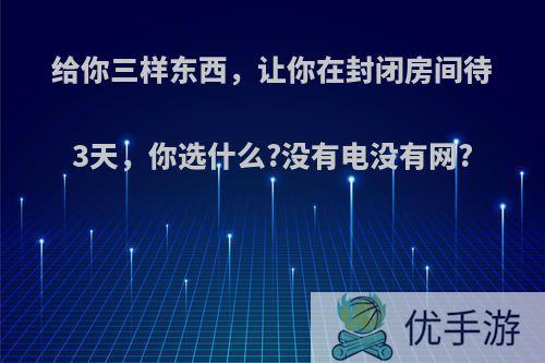 给你三样东西，让你在封闭房间待3天，你选什么?没有电没有网?