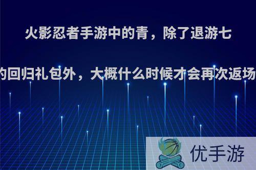 火影忍者手游中的青，除了退游七天的回归礼包外，大概什么时候才会再次返场呢?