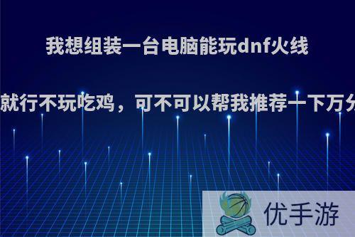 我想组装一台电脑能玩dnf火线联盟，就行不玩吃鸡，可不可以帮我推荐一下万分感谢?