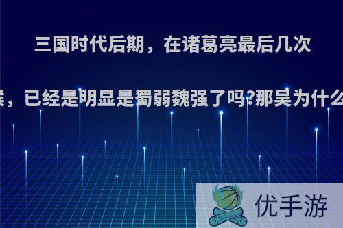 三国时代后期，在诸葛亮最后几次伐魏的时候，已经是明显是蜀弱魏强了吗?那吴为什么不助蜀呢?