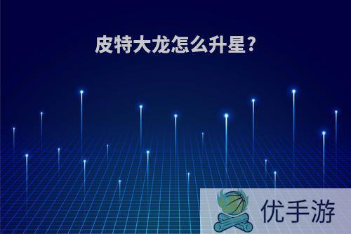 皮特大龙怎么升星?