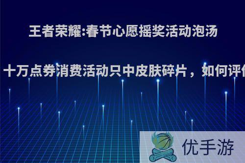 王者荣耀:春节心愿摇奖活动泡汤，十万点券消费活动只中皮肤碎片，如何评价?