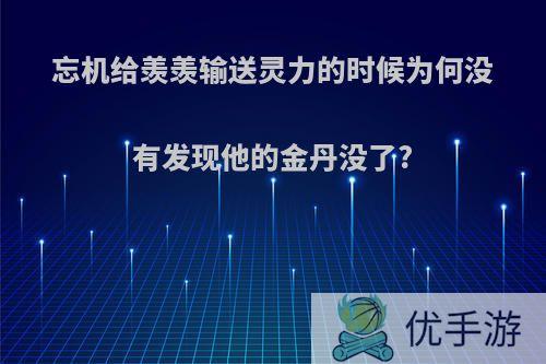 忘机给羡羡输送灵力的时候为何没有发现他的金丹没了?