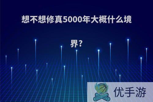 想不想修真5000年大概什么境界?