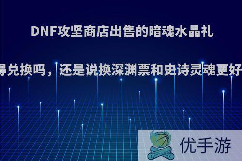 DNF攻坚商店出售的暗魂水晶礼盒值得兑换吗，还是说换深渊票和史诗灵魂更好一些?