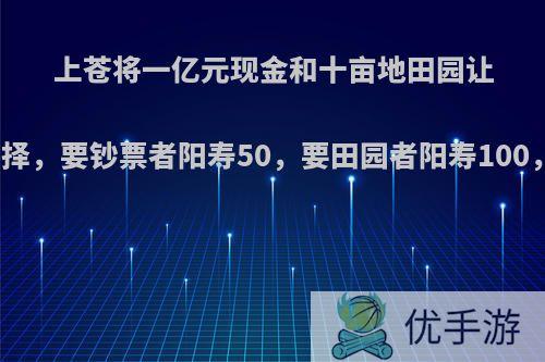 上苍将一亿元现金和十亩地田园让众生选择，要钞票者阳寿50，要田园者阳寿100，咋选?