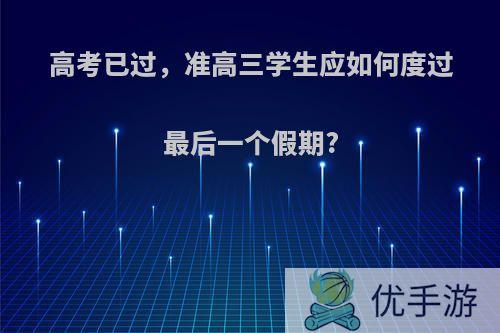 高考已过，准高三学生应如何度过最后一个假期?