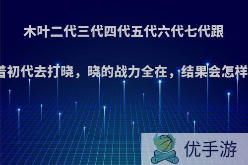 木叶二代三代四代五代六代七代跟着初代去打晓，晓的战力全在，结果会怎样?