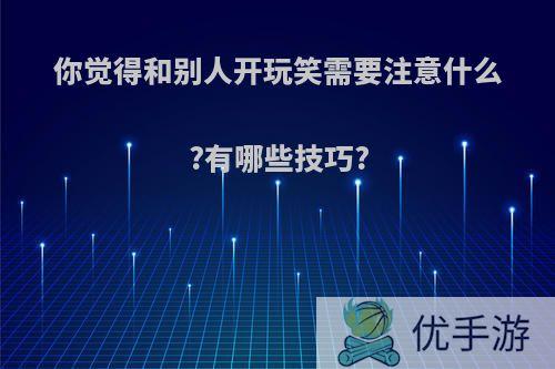 你觉得和别人开玩笑需要注意什么?有哪些技巧?