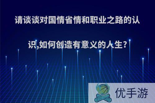 请谈谈对国情省情和职业之路的认识,如何创造有意义的人生?