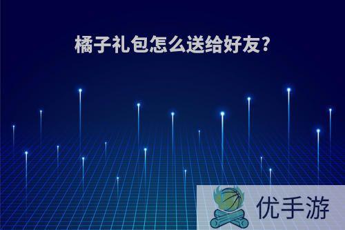 橘子礼包怎么送给好友?